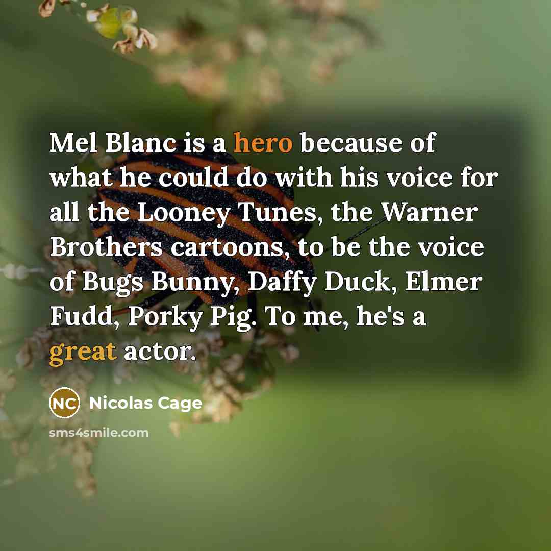 “Mel Blanc is a hero because of what he could do with his voice for all the Looney Tunes, the Warner Brothers cartoons, to be the voice of Bugs Bunny, Daffy Duck, Elmer Fudd, Porky Pig. To me, he's a great actor.” quote by Nicolas Cage