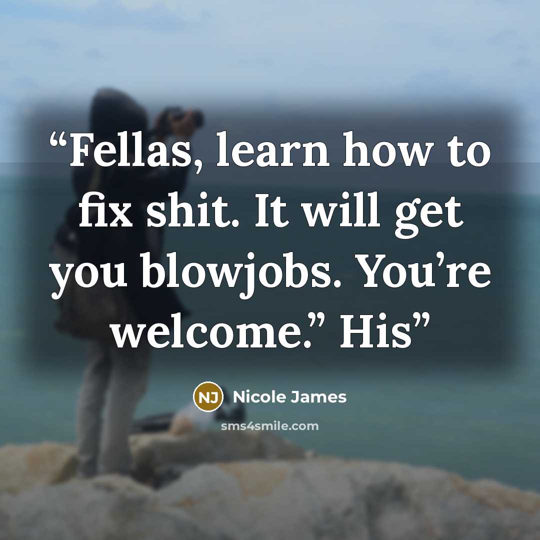 “Fellas, learn how to fix shit. It will get you blowjobs. You’re welcome.” His” quote by Nicole James