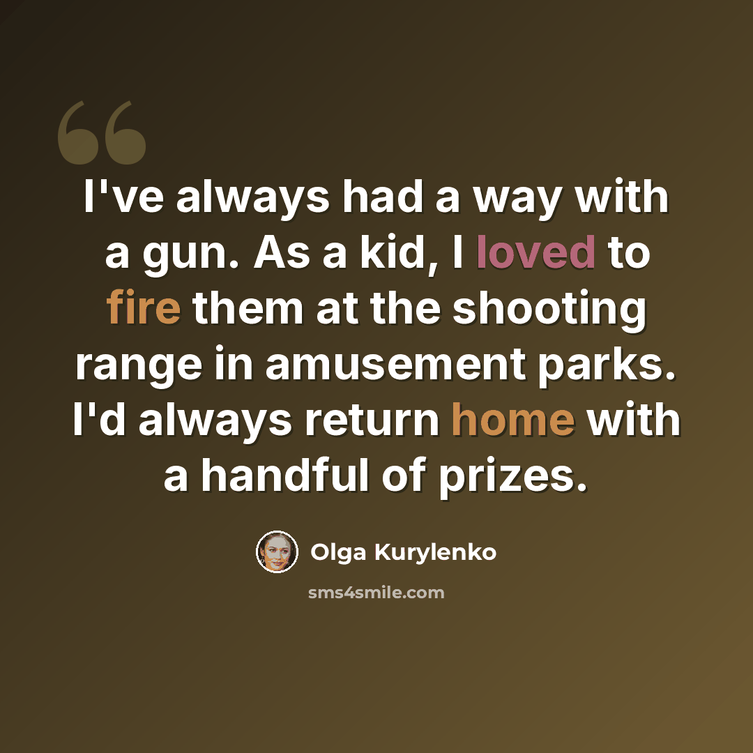 “I've always had a way with a gun. As a kid, I loved to fire them at the shooting range in amusement parks. I'd always return home with a handful of prizes.” quote by Olga Kurylenko
