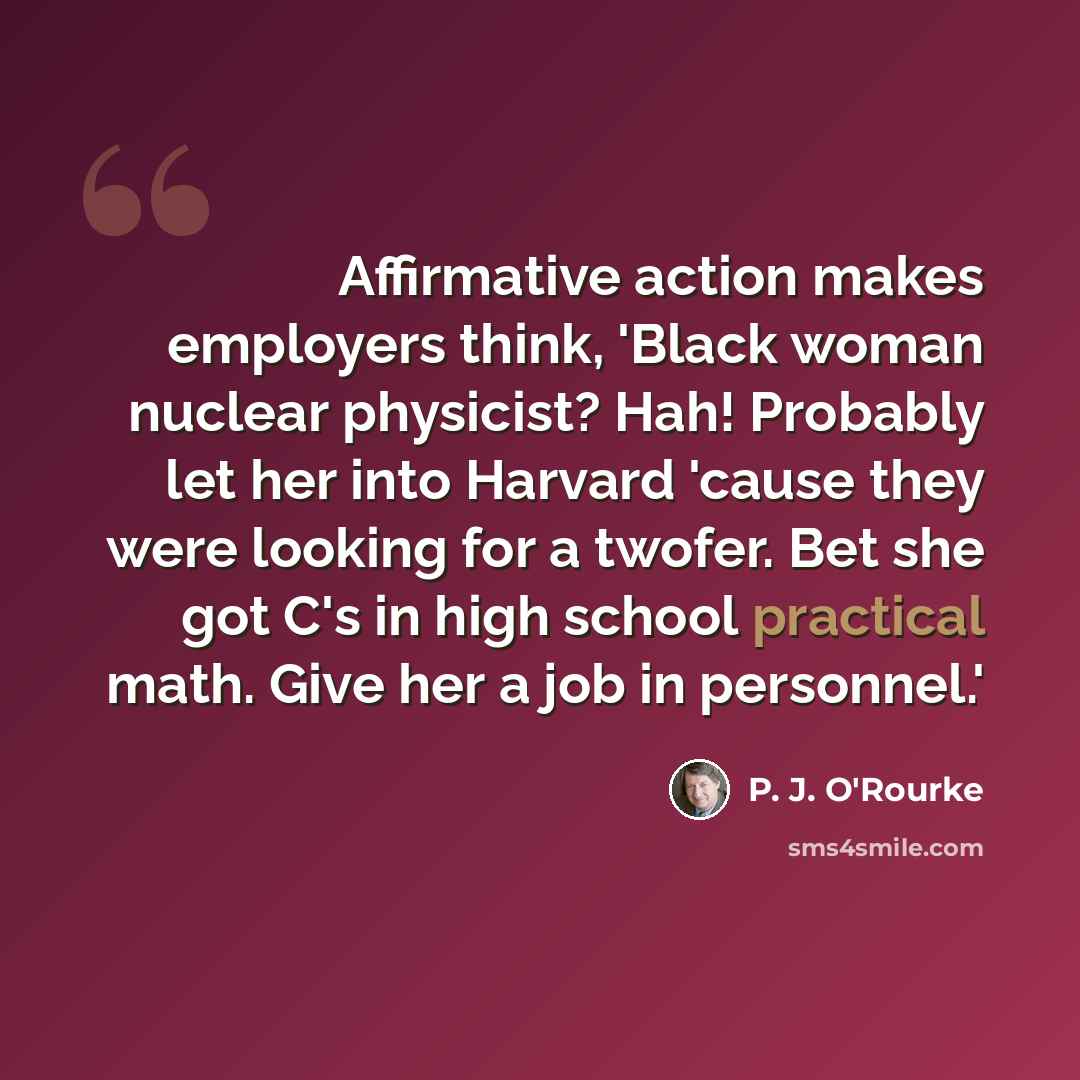 “Affirmative action makes employers think, 'Black woman nuclear physicist? Hah! Probably let her into Harvard 'cause they were looking for a twofer. Bet she got C's in high school practical math. Give her a job in personnel.'” quote by P. J. O'Rourke