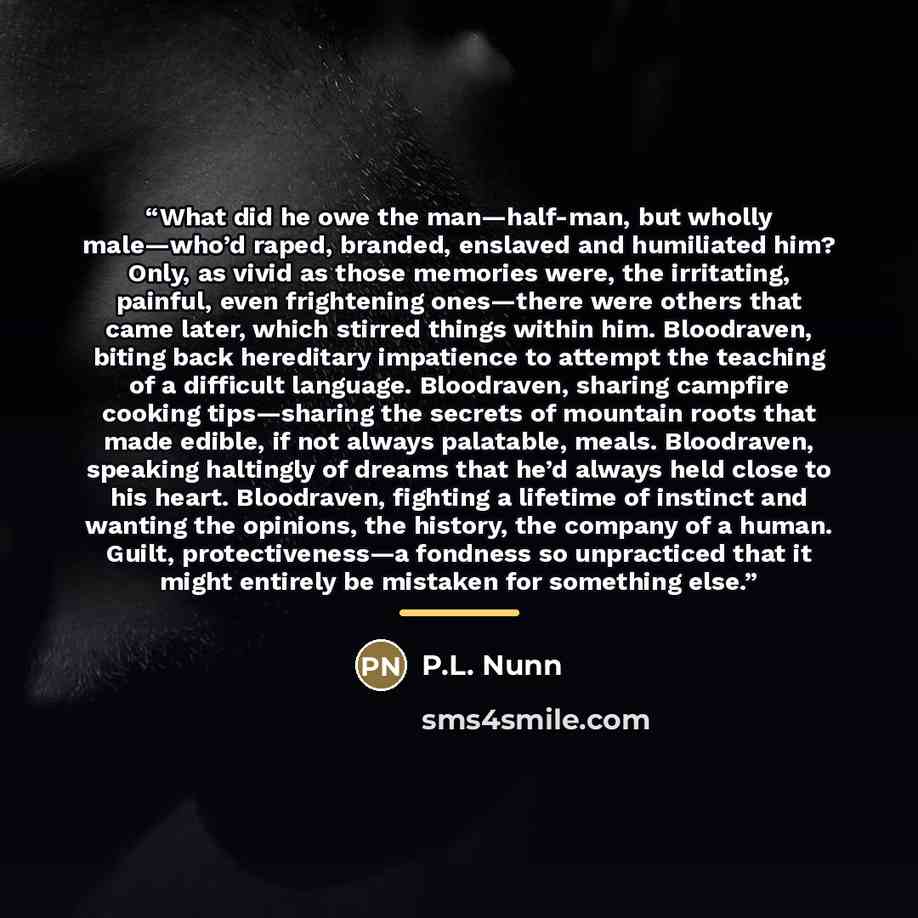 “What did he owe the man—half-man, but wholly male—who’d raped, branded, enslaved and humiliated him? Only, as vivid as those memories were, the irritating, painful, even frightening ones—there were others that came later, which stirred things within him. Bloodraven, biting back hereditary…” quote by P.L. Nunn