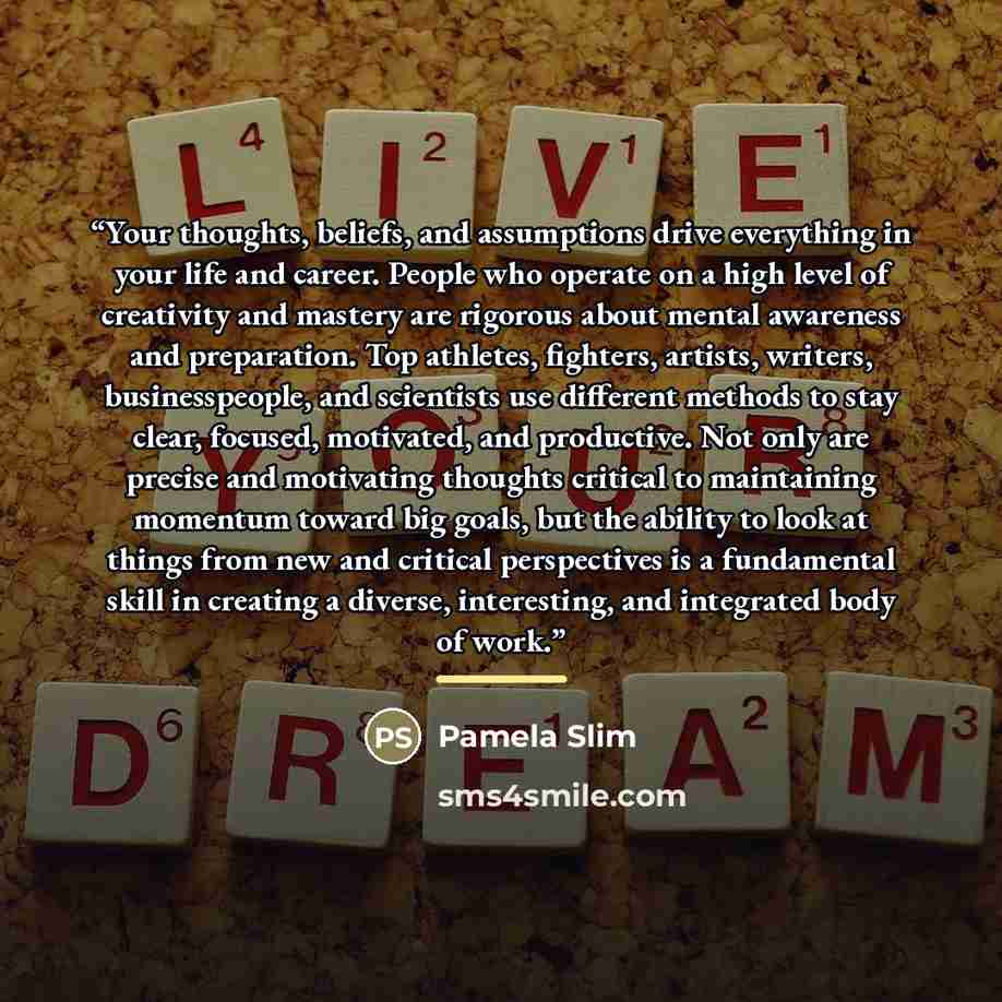 “Your thoughts, beliefs, and assumptions drive everything in your life and career. People who operate on a high level of creativity and mastery are rigorous about mental awareness and preparation. Top athletes, fighters, artists, writers, businesspeople, and scientists use different methods to stay…” quote by Pamela Slim