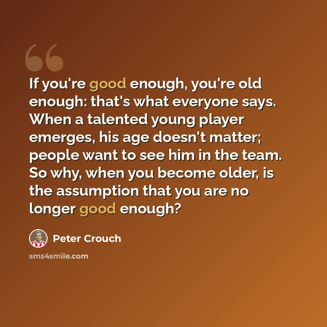 “If you're good enough, you're old enough: that's what everyone says. When a talented young player emerges, his age doesn't matter; people want to see him in the team. So why, when you become older, is the assumption that you are no longer good enough?” quote by Peter Crouch