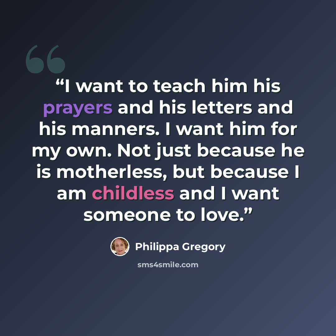 “I want to teach him his prayers and his letters and his manners. I want him for my own. Not just because he is motherless, but because I am childless and I want someone to love.” quote by Philippa Gregory
