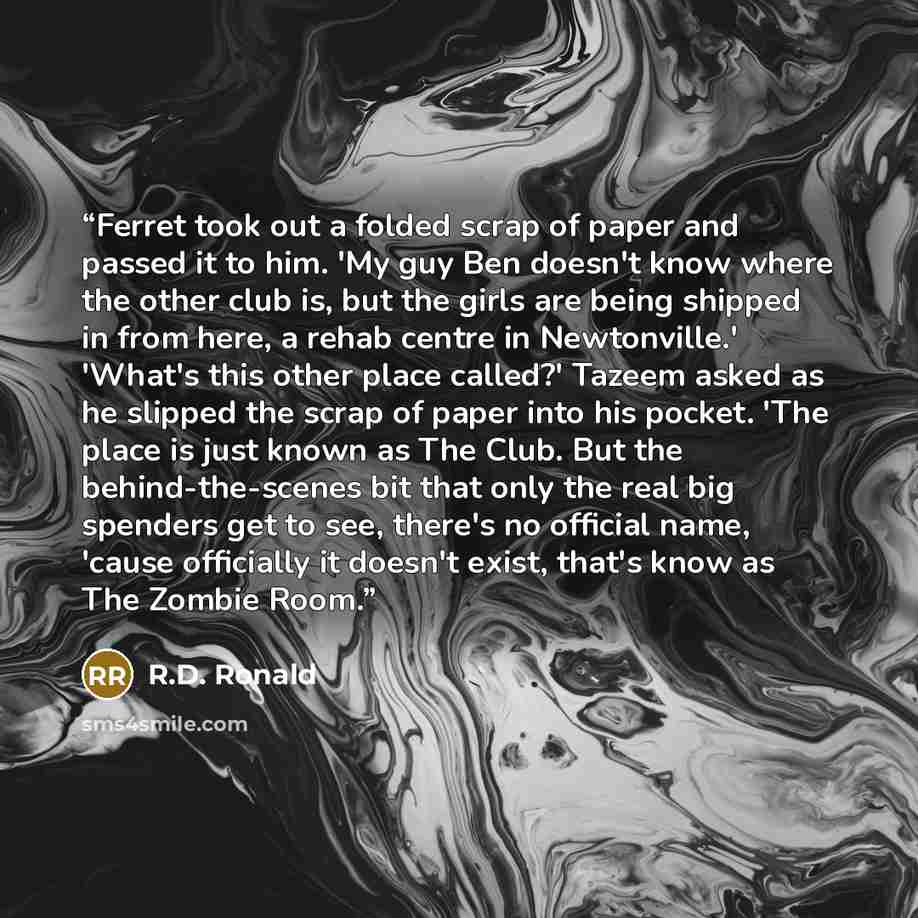 “Ferret took out a folded scrap of paper and passed it to him. 'My guy Ben doesn't know where the other club is, but the girls are being shipped in from here, a rehab centre in Newtonville.' 'What's this other place called?' Tazeem asked as he slipped the scrap of paper into his pocket. 'The place…” quote by R.D. Ronald