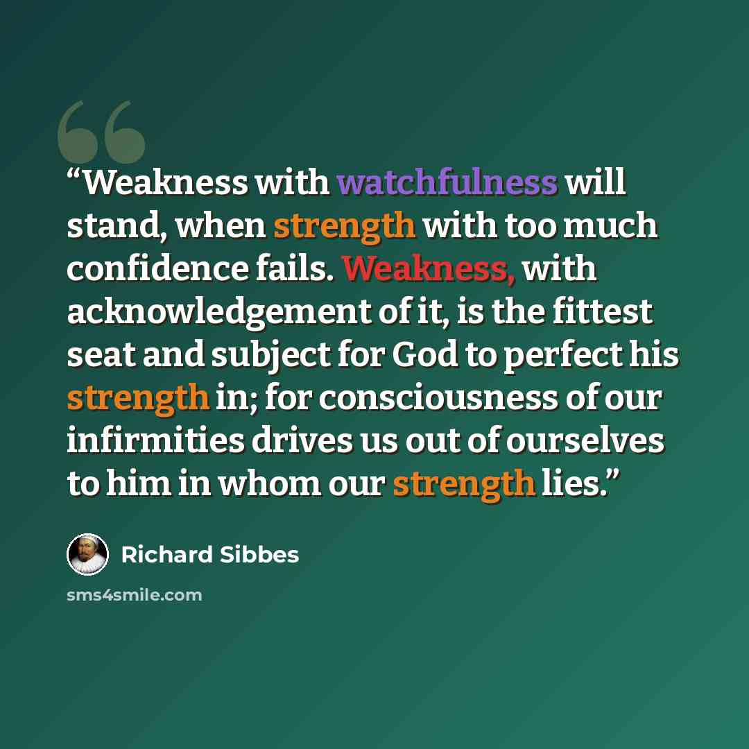 “Weakness with watchfulness will stand, when strength with too much confidence fails. Weakness, with acknowledgement of it, is the fittest seat and subject for God to perfect his strength in; for consciousness of our infirmities drives us out of ourselves to him in whom our strength lies.” quote by Richard Sibbes