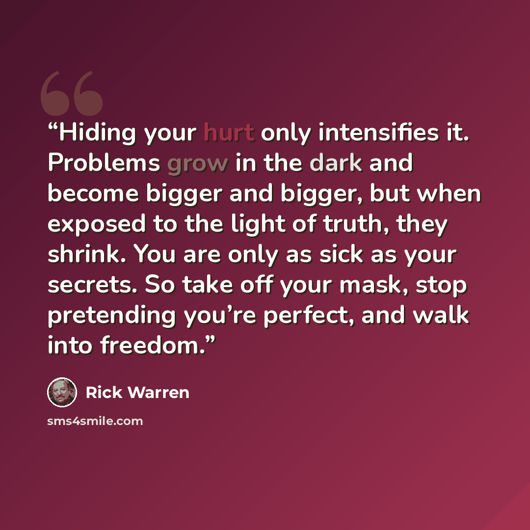 “Hiding your hurt only intensifies it. Problems grow in the dark and become bigger and bigger, but when exposed to the light of truth, they shrink. You are only as sick as your secrets. So take off your mask, stop pretending you’re perfect, and walk into freedom.” quote by Rick Warren