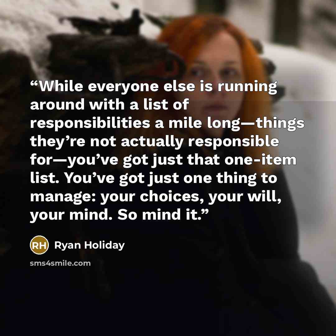 “While everyone else is running around with a list of responsibilities a mile long—things they’re not actually responsible for—you’ve got just that one-item list. You’ve got just one thing to manage: your choices, your will, your mind. So mind it.” quote by Ryan Holiday