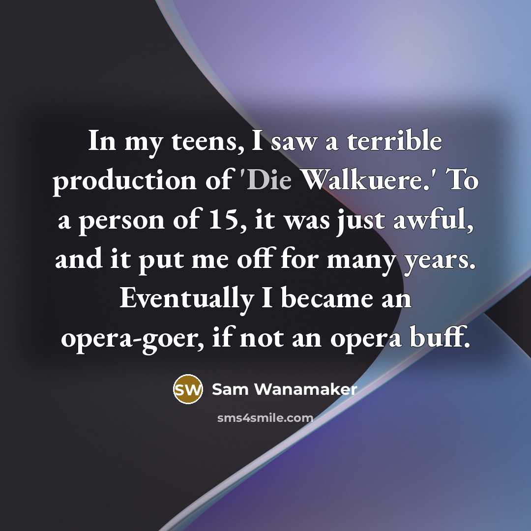 “In my teens, I saw a terrible production of 'Die Walkuere.' To a person of 15, it was just awful, and it put me off for many years. Eventually I became an opera-goer, if not an opera buff.” quote by Sam Wanamaker