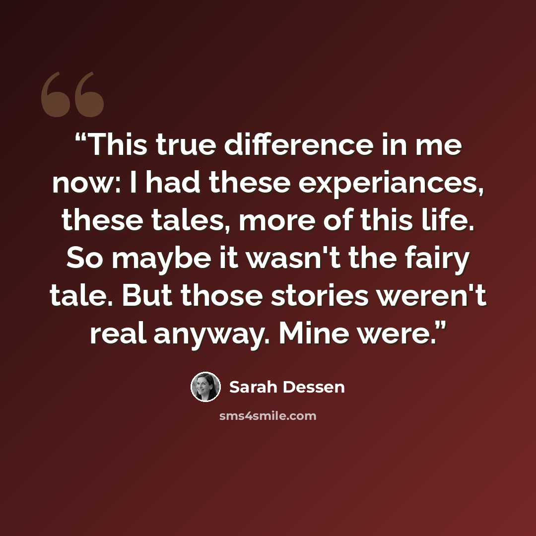 “This true difference in me now: I had these experiances, these tales, more of this life. So maybe it wasn't the fairy tale. But those stories weren't real anyway. Mine were.” quote by Sarah Dessen