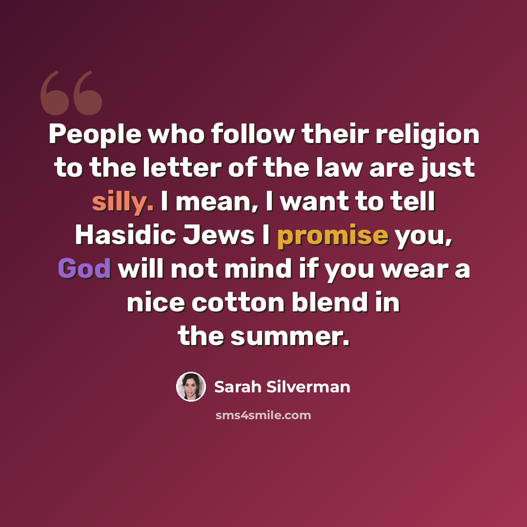 “People who follow their religion to the letter of the law are just silly. I mean, I want to tell Hasidic Jews I promise you, God will not mind if you wear a nice cotton blend in the summer.” quote by Sarah Silverman