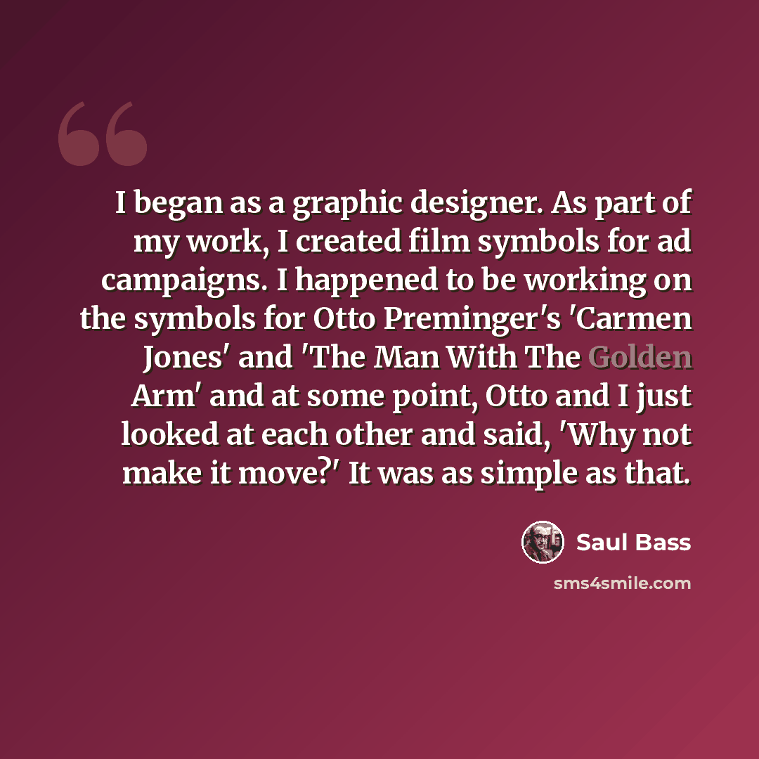 “I began as a graphic designer. As part of my work, I created film symbols for ad campaigns. I happened to be working on the symbols for Otto Preminger's 'Carmen Jones' and 'The Man With The Golden Arm' and at some point, Otto and I just looked at each other and said, 'Why not make it move?' It was…” quote by Saul Bass