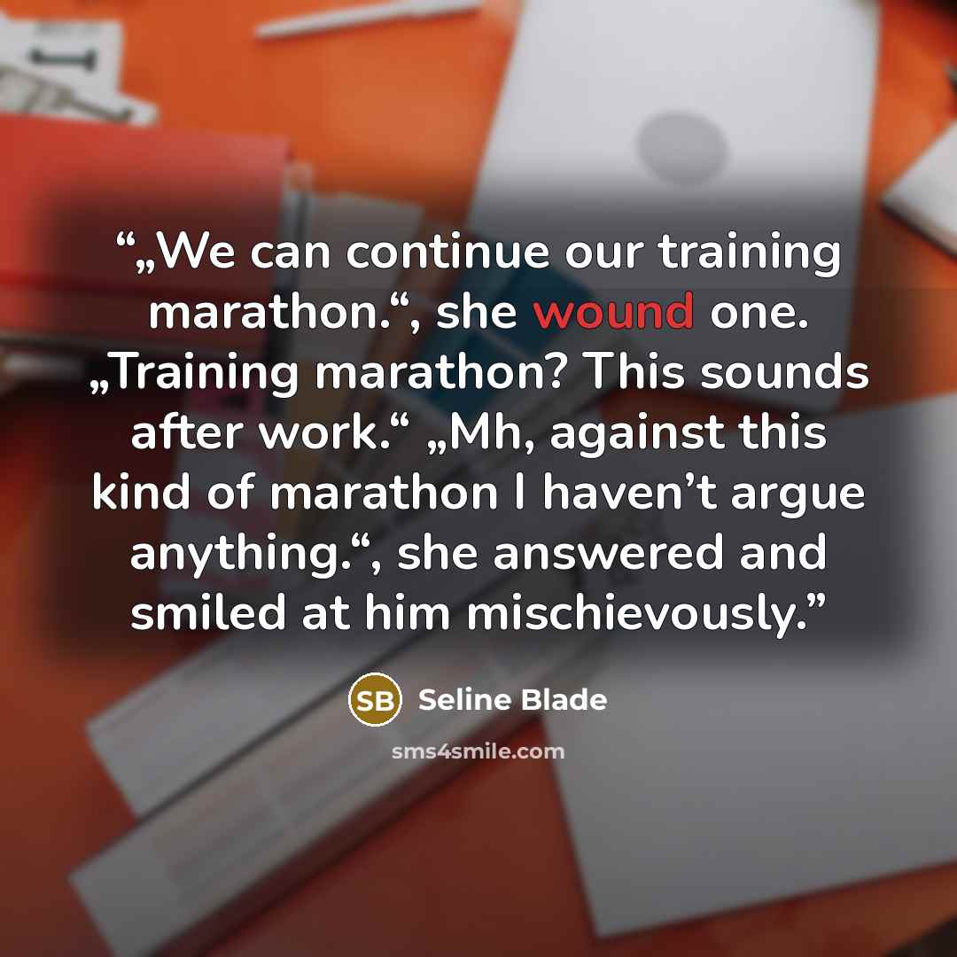 “„We can continue our training marathon.“, she wound one. „Training marathon? This sounds after work.“ „Mh, against this kind of marathon I haven’t argue anything.“, she answered and smiled at him mischievously.” quote by Seline Blade