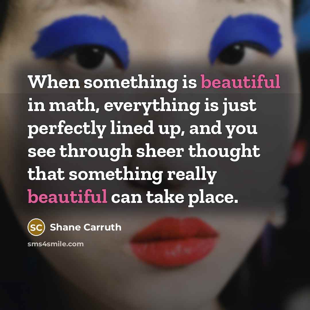 “When something is beautiful in math, everything is just perfectly lined up, and you see through sheer thought that something really beautiful can take place.” quote by Shane Carruth