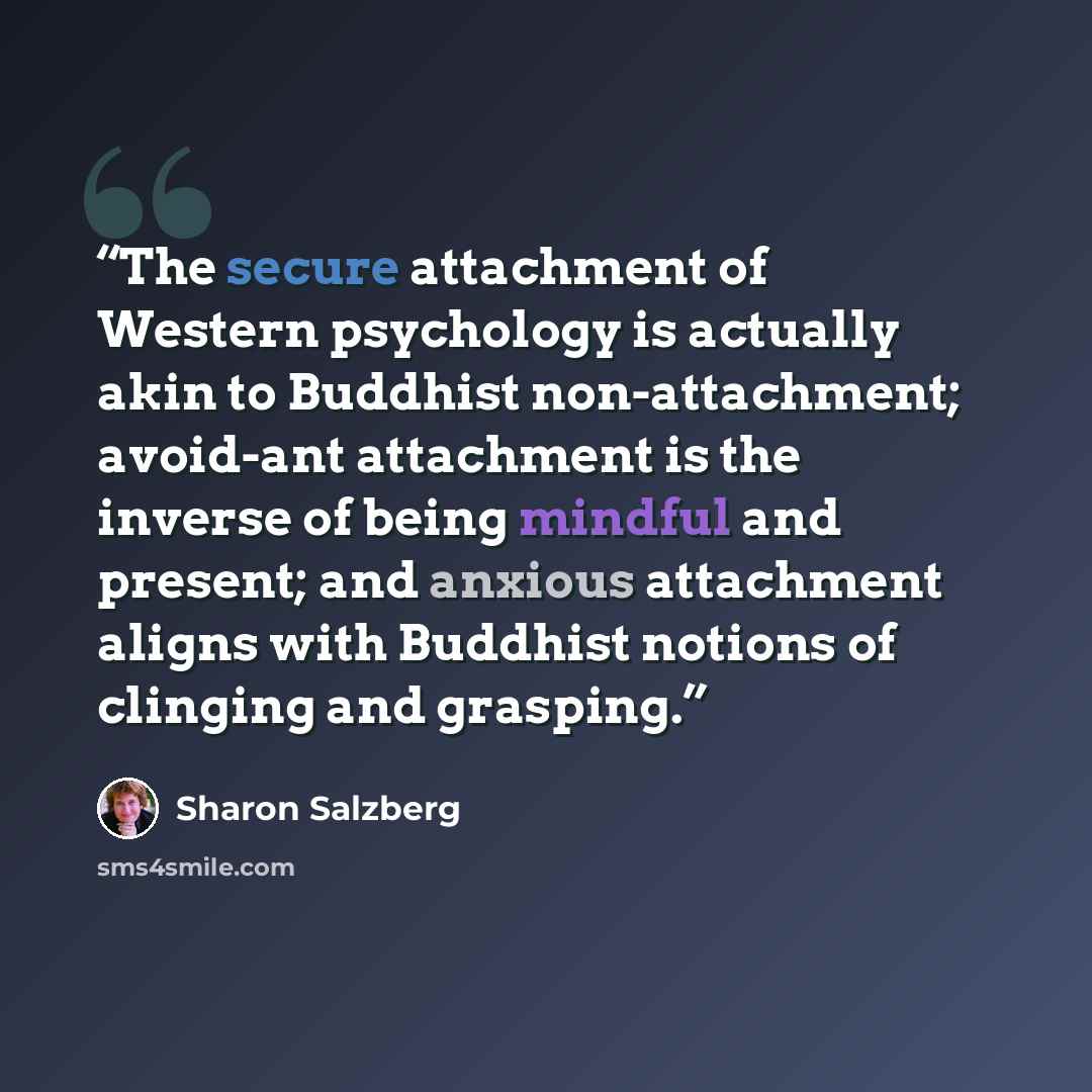 “The secure attachment of Western psychology is actually akin to Buddhist non-attachment; avoid-ant attachment is the inverse of being mindful and present; and anxious attachment aligns with Buddhist notions of clinging and grasping.” quote by Sharon Salzberg