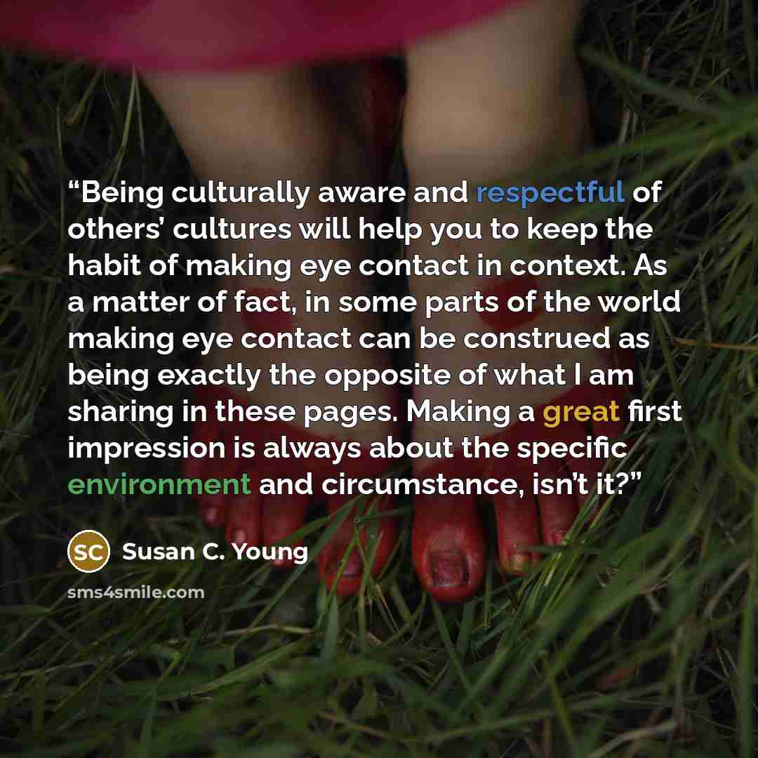 “Being culturally aware and respectful of others’ cultures will help you to keep the habit of making eye contact in context. As a matter of fact, in some parts of the world making eye contact can be construed as being exactly the opposite of what I am sharing in these pages. Making a great first…” quote by Susan C. Young