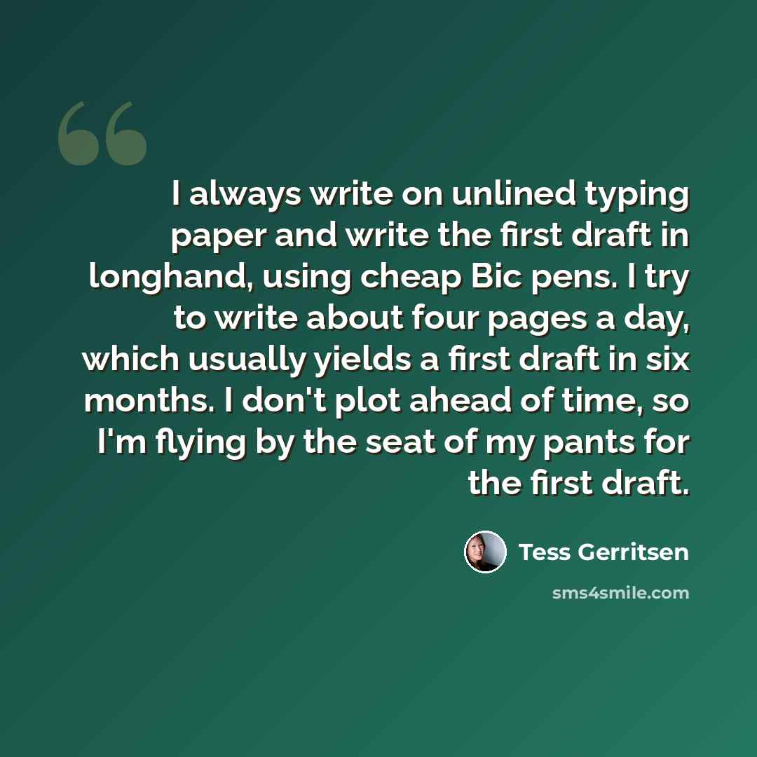 “I always write on unlined typing paper and write the first draft in longhand, using cheap Bic pens. I try to write about four pages a day, which usually yields a first draft in six months. I don't plot ahead of time, so I'm flying by the seat of my pants for the first draft.” quote by Tess Gerritsen