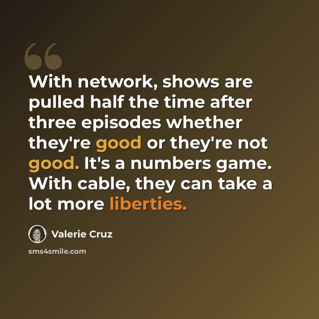 “With network, shows are pulled half the time after three episodes whether they're good or they're not good. It's a numbers game. With cable, they can take a lot more liberties.” quote by Valerie Cruz
