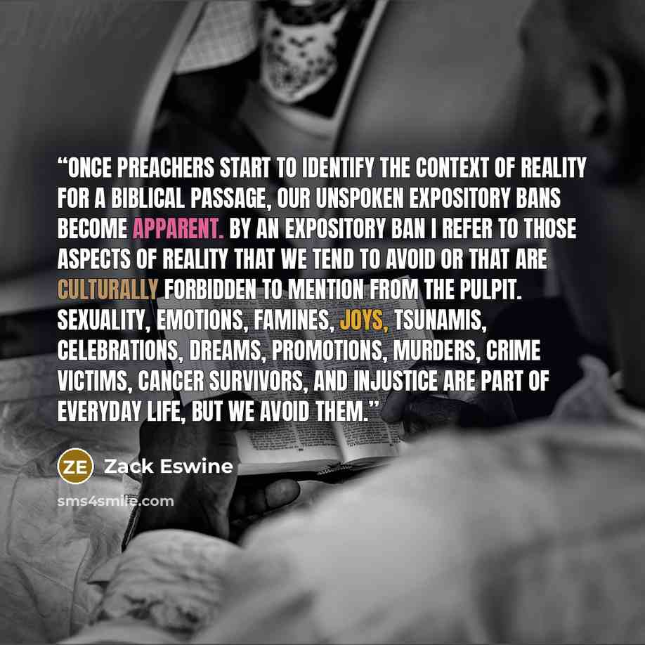 “Once preachers start to identify the Context of Reality for a biblical passage, our unspoken expository bans become apparent. By an expository ban I refer to those aspects of reality that we tend to avoid or that are culturally forbidden to mention from the pulpit. Sexuality, emotions, famines…” quote by Zack Eswine