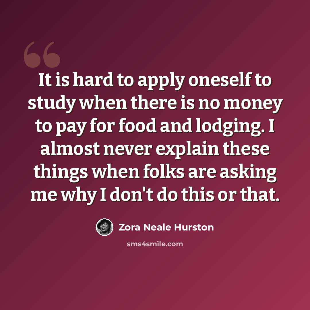 “It is hard to apply oneself to study when there is no money to pay for food and lodging. I almost never explain these things when folks are asking me why I don't do this or that.” quote by Zora Neale Hurston