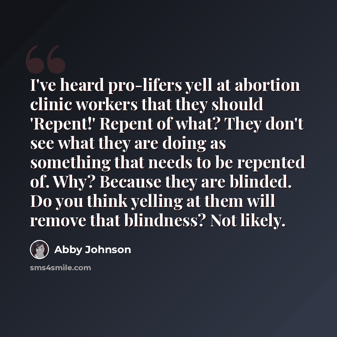 “I've heard pro-lifers yell at abortion clinic workers that they should 'Repent!' Repent of what? They don't see what they are doing as something that needs to be repented of. Why? Because they are blinded. Do you think yelling at them will remove that blindness? Not likely.” quote by Abby Johnson