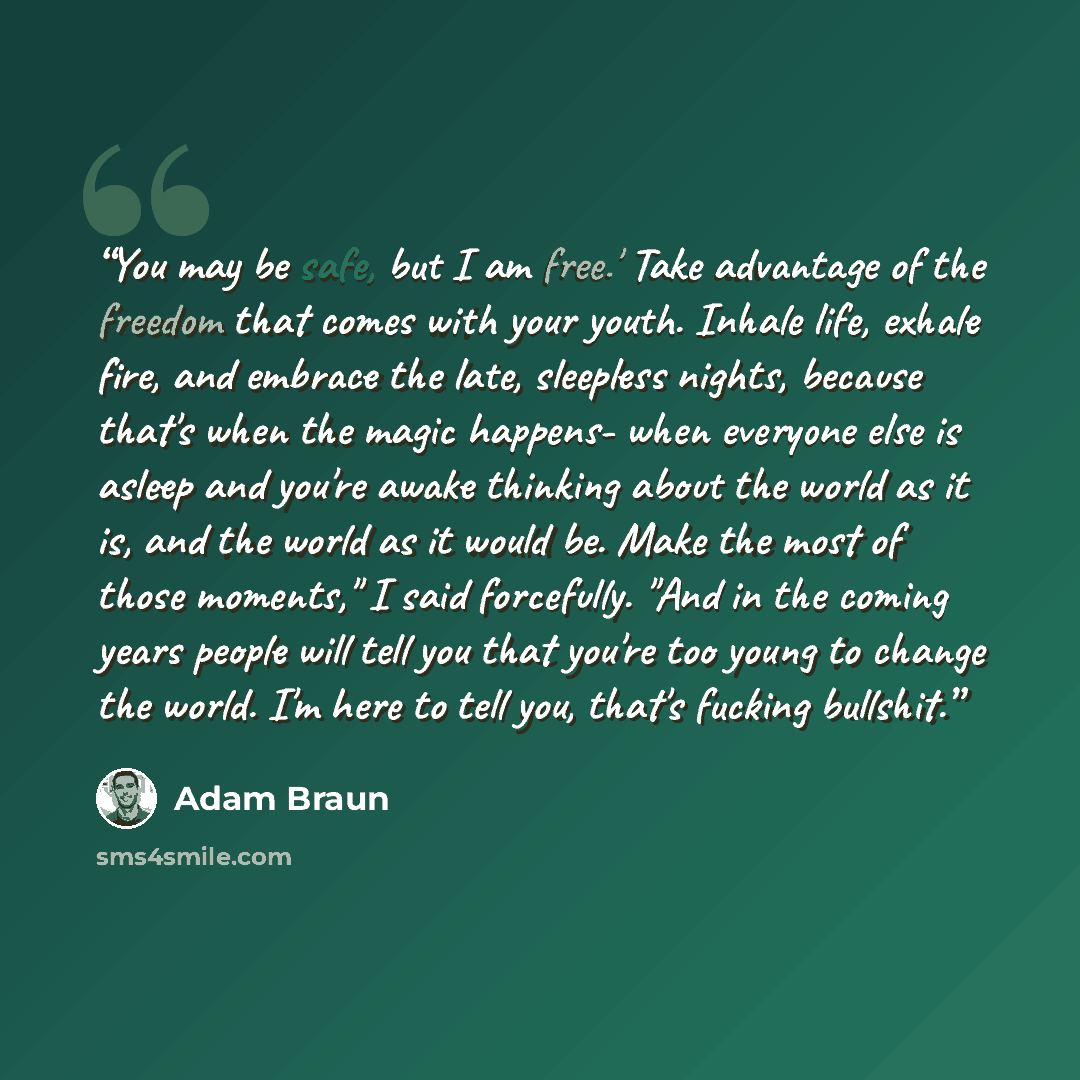 “You may be safe, but I am free.' Take advantage of the freedom that comes with your youth. Inhale life, exhale fire, and embrace the late, sleepless nights, because that's when the magic happens- when everyone else is asleep and you're awake thinking about the world as it is, and the world as it…” quote by Adam Braun