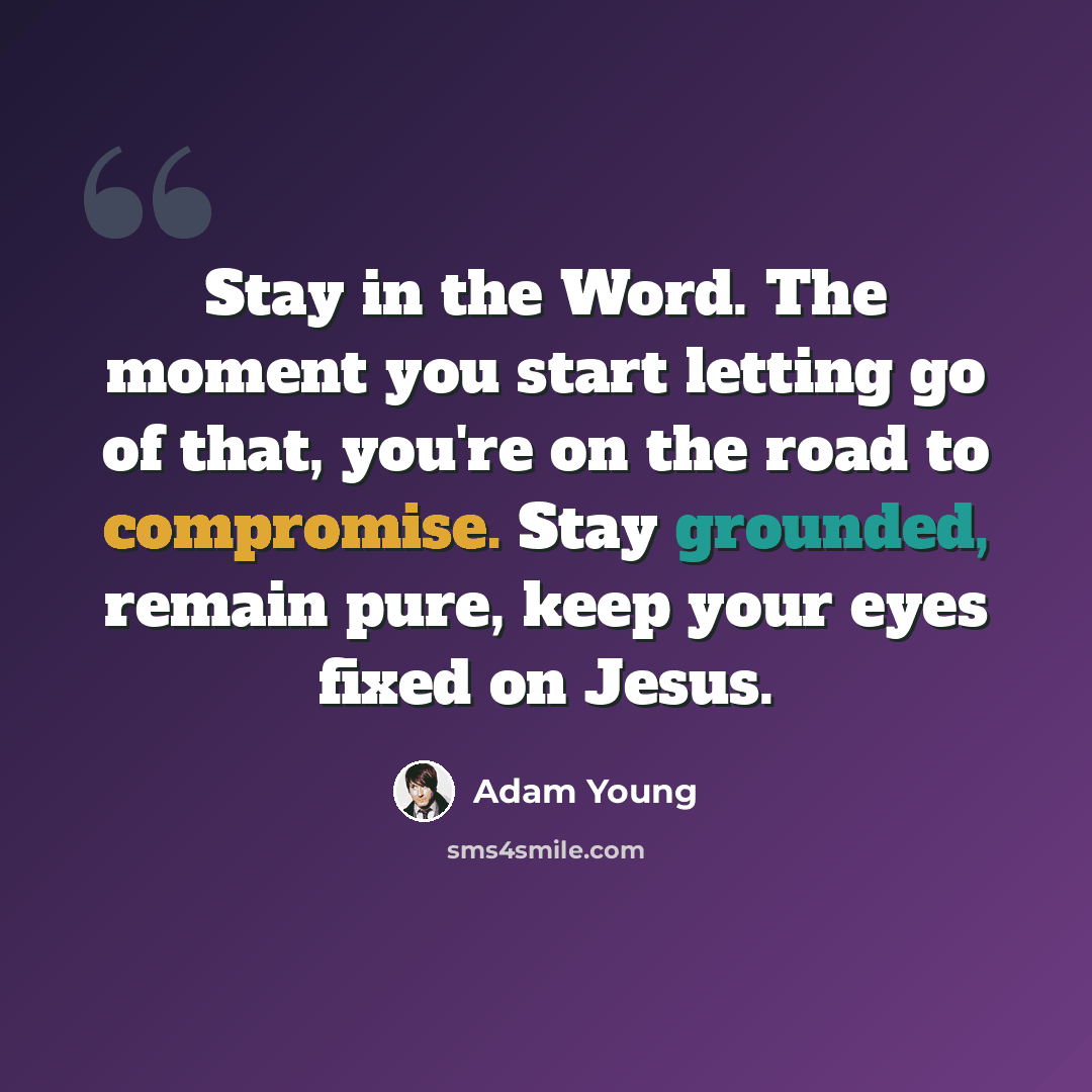 “Stay in the Word. The moment you start letting go of that, you're on the road to compromise. Stay grounded, remain pure, keep your eyes fixed on Jesus.” quote by Adam Young