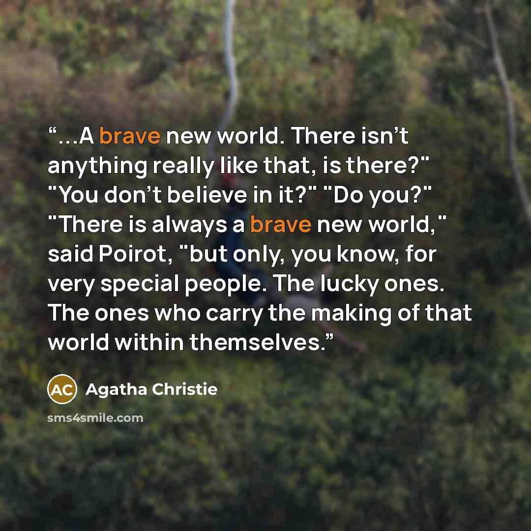 “...A brave new world. There isn't anything really like that, is there?" "You don't believe in it?" "Do you?" "There is always a brave new world," said Poirot, "but only, you know, for very special people. The lucky ones. The ones who carry the making of that world within themselves.” quote by Agatha Christie