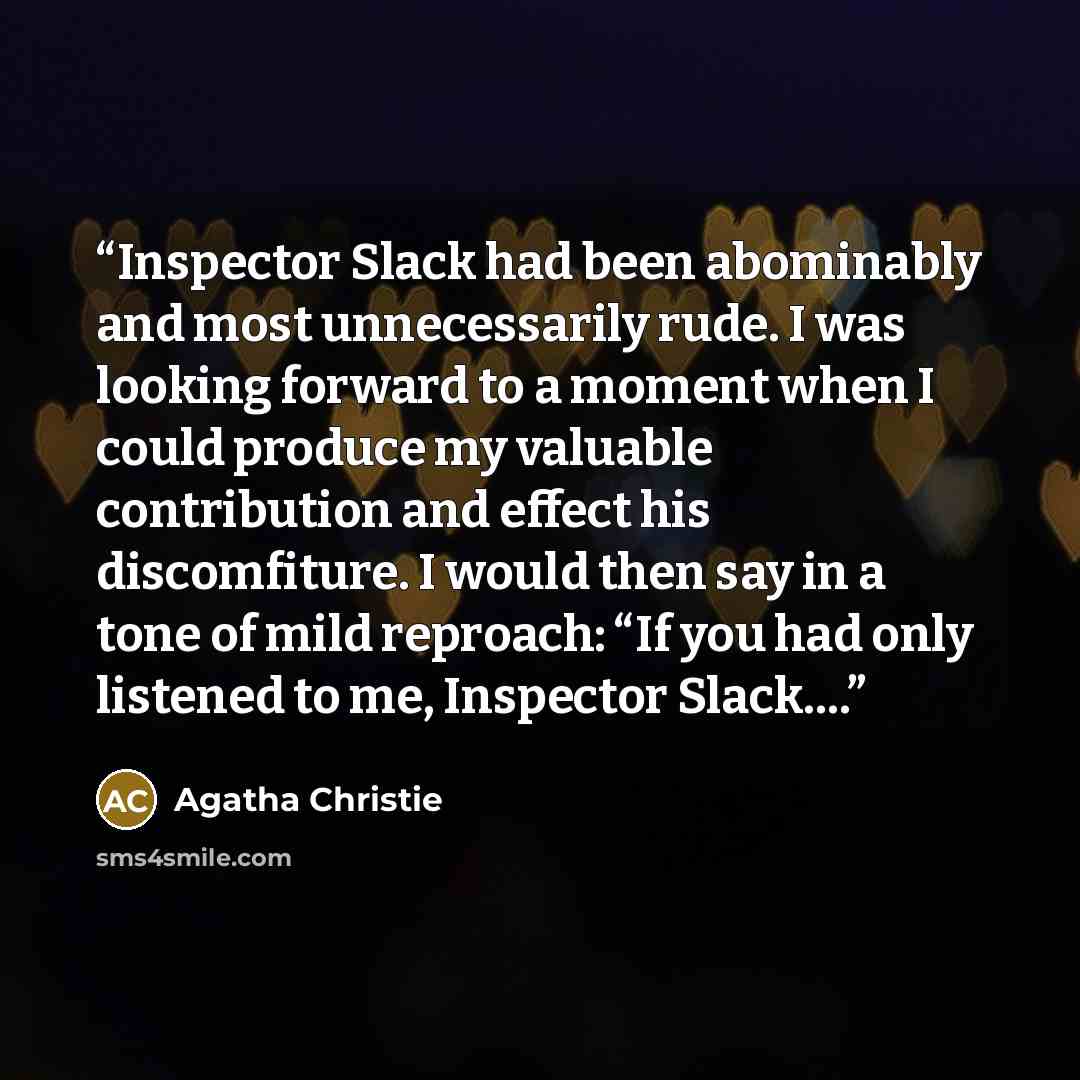 “Inspector Slack had been abominably and most unnecessarily rude. I was looking forward to a moment when I could produce my valuable contribution and effect his discomfiture. I would then say in a tone of mild reproach: “If you had only listened to me, Inspector Slack….” quote by Agatha Christie