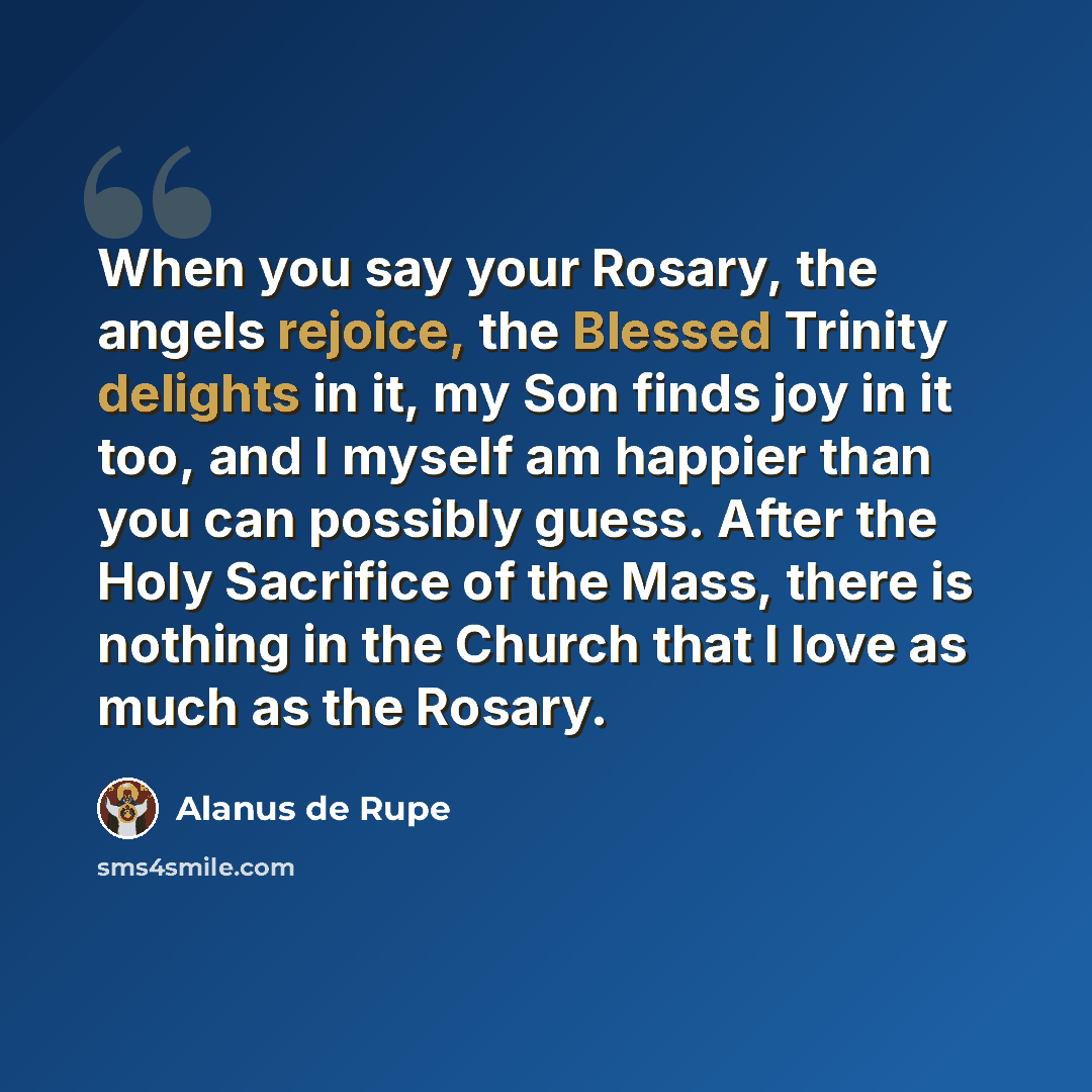 “When you say your Rosary, the angels rejoice, the Blessed Trinity delights in it, my Son finds joy in it too, and I myself am happier than you can possibly guess. After the Holy Sacrifice of the Mass, there is nothing in the Church that I love as much as the Rosary.” quote by Alanus de Rupe
