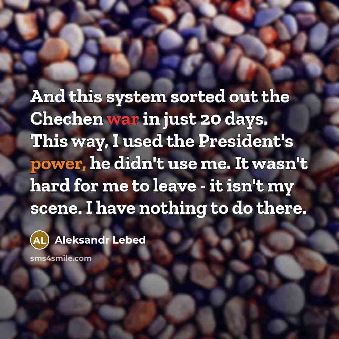 “And this system sorted out the Chechen war in just 20 days. This way, I used the President's power, he didn't use me. It wasn't hard for me to leave - it isn't my scene. I have nothing to do there.” quote by Aleksandr Lebed