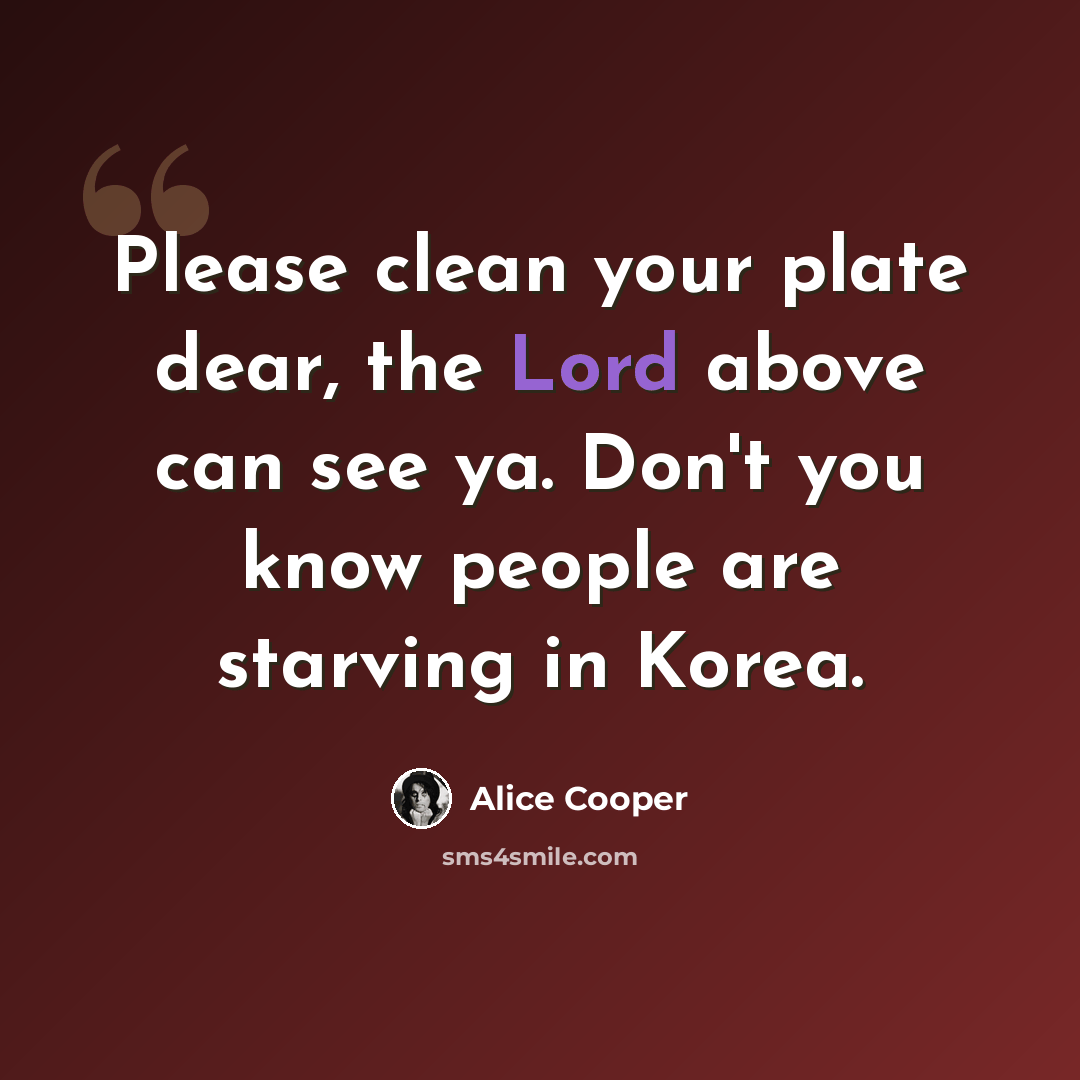 “Please clean your plate dear, the Lord above can see ya. Don't you know people are starving in Korea.” quote by Alice Cooper