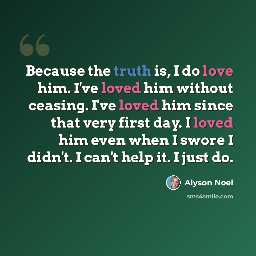 “Because the truth is, I do love him. I've loved him without ceasing. I've loved him since that very first day. I loved him even when I swore I didn't. I can't help it. I just do.” quote by Alyson Noel