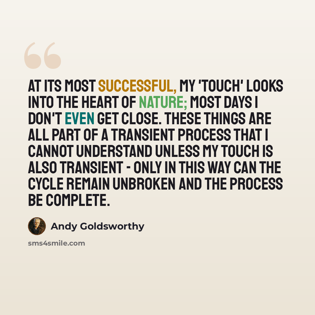 “At its most successful, my 'touch' looks into the heart of nature; most days I don't even get close. These things are all part of a transient process that I cannot understand unless my touch is also transient - only in this way can the cycle remain unbroken and the process be complete.” quote by Andy Goldsworthy