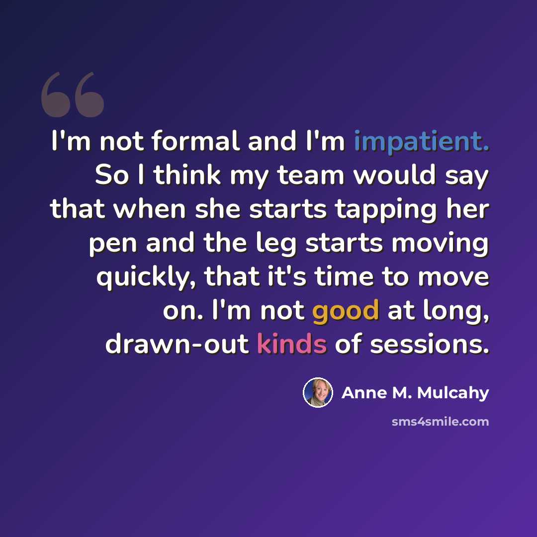 “I'm not formal and I'm impatient. So I think my team would say that when she starts tapping her pen and the leg starts moving quickly, that it's time to move on. I'm not good at long, drawn-out kinds of sessions.” quote by Anne M. Mulcahy