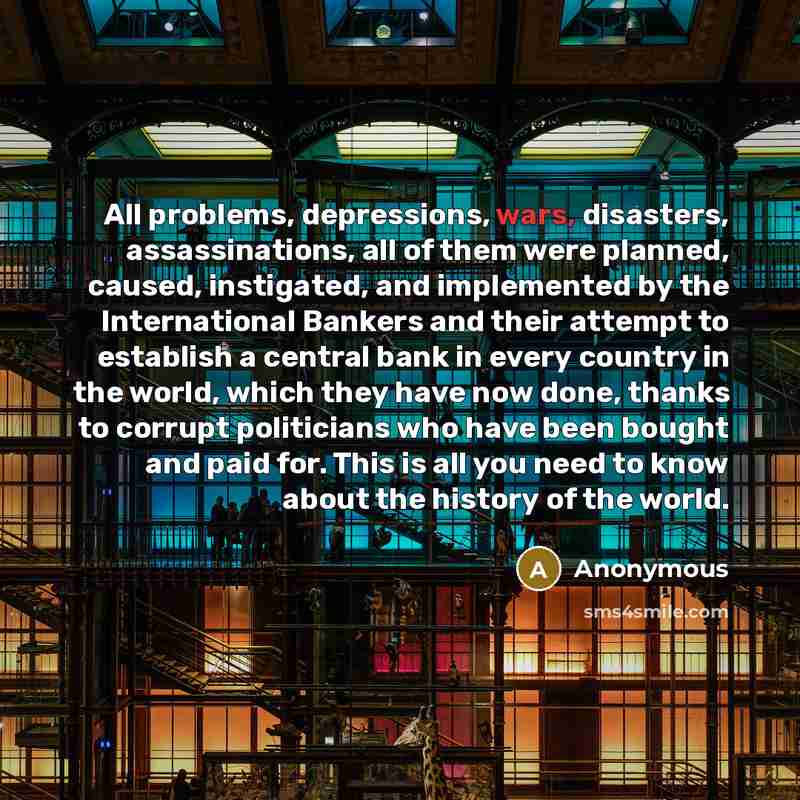 “All problems, depressions, wars, disasters, assassinations, all of them were planned, caused, instigated, and implemented by the International Bankers and their attempt to establish a central bank in every country in the world, which they have now done, thanks to corrupt politicians who have been…” quote by Anonymous