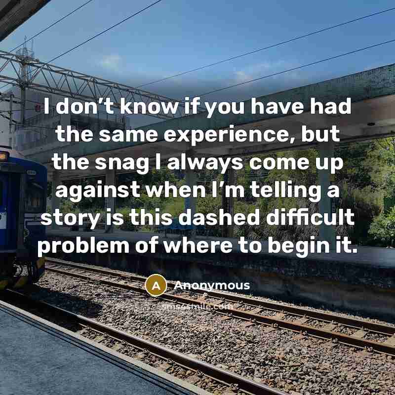“I don’t know if you have had the same experience, but the snag I always come up against when I’m telling a story is this dashed difficult problem of where to begin it.” quote by Anonymous