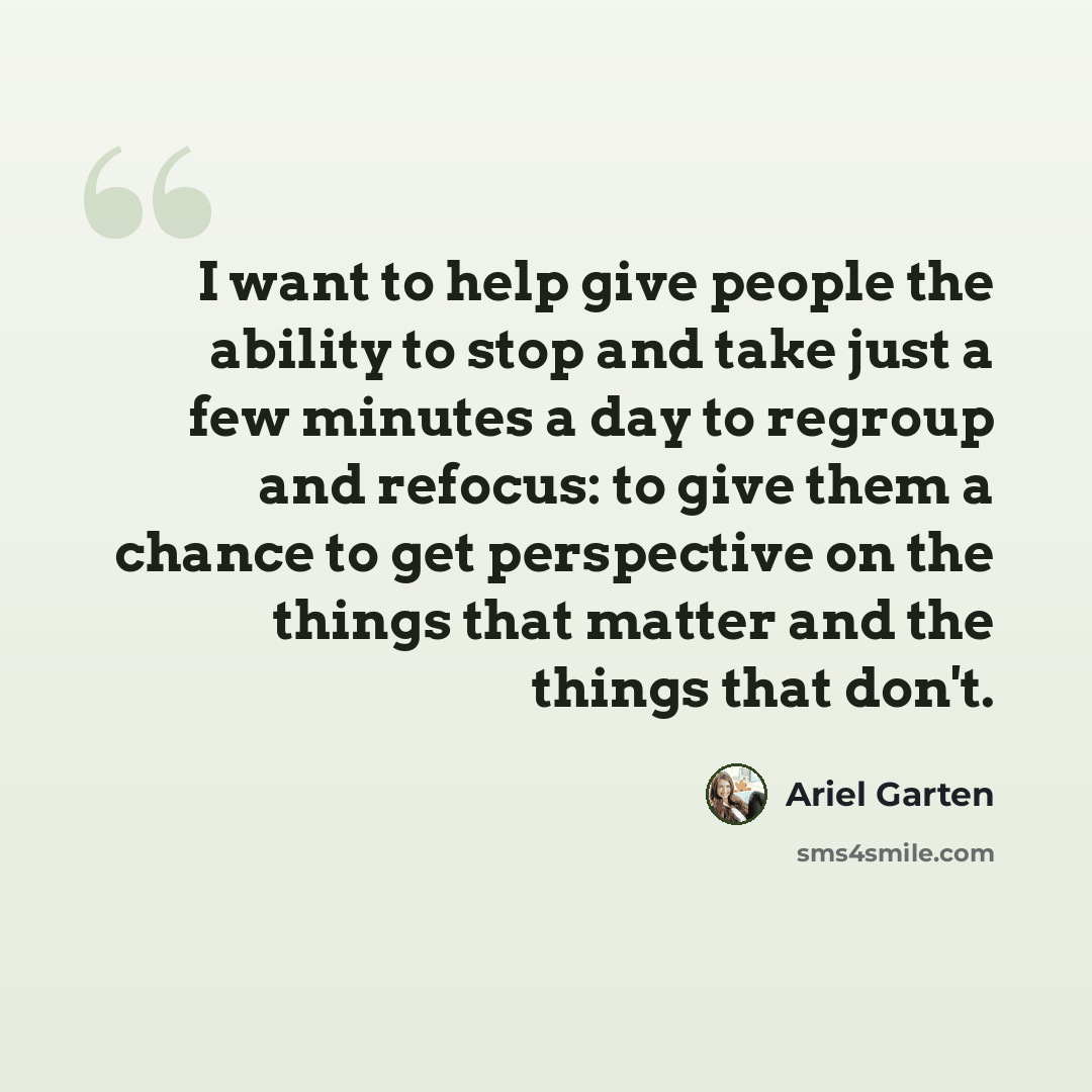 “I want to help give people the ability to stop and take just a few minutes a day to regroup and refocus: to give them a chance to get perspective on the things that matter and the things that don't.” quote by Ariel Garten