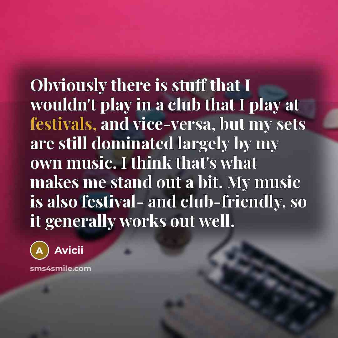 “Obviously there is stuff that I wouldn't play in a club that I play at festivals, and vice-versa, but my sets are still dominated largely by my own music. I think that's what makes me stand out a bit. My music is also festival- and club-friendly, so it generally works out well.” quote by Avicii