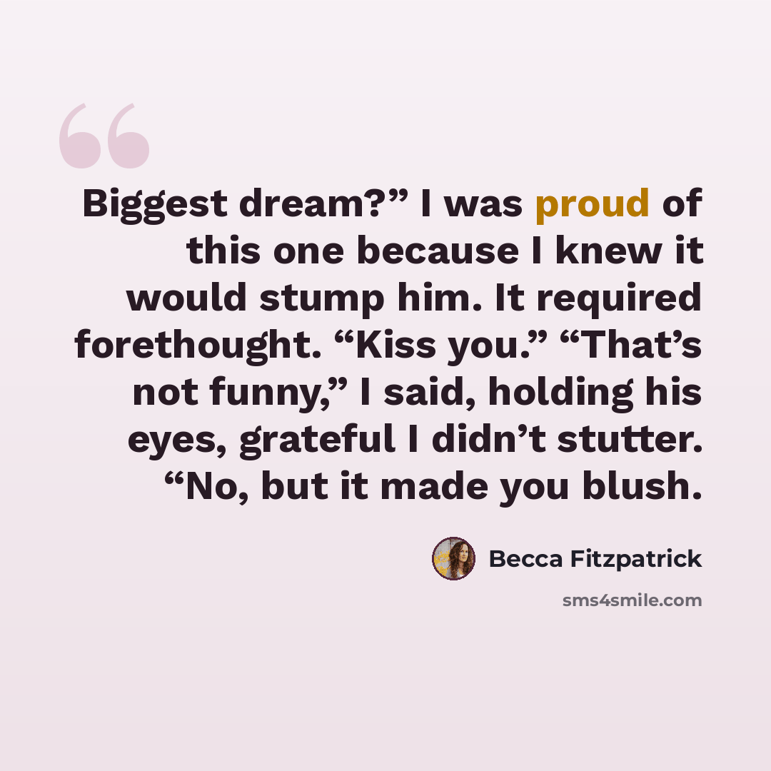 “Biggest dream?” I was proud of this one because I knew it would stump him. It required forethought. “Kiss you.” “That’s not funny,” I said, holding his eyes, grateful I didn’t stutter. “No, but it made you blush.” quote by Becca Fitzpatrick