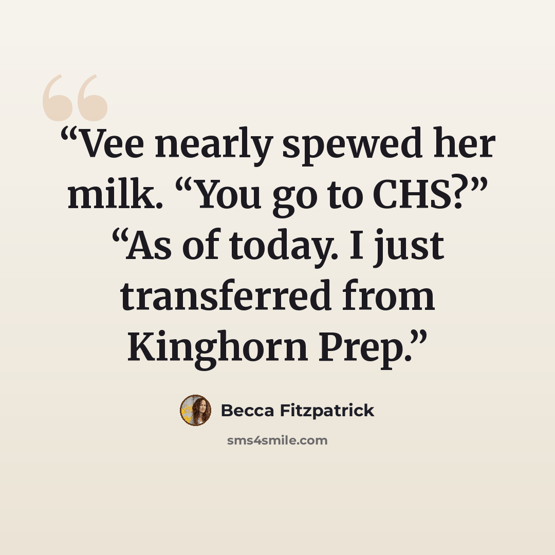“Vee nearly spewed her milk. “You go to CHS?” “As of today. I just transferred from Kinghorn Prep.” quote by Becca Fitzpatrick