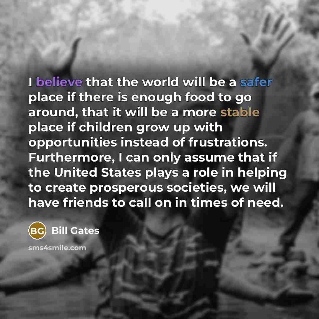 “I believe that the world will be a safer place if there is enough food to go around, that it will be a more stable place if children grow up with opportunities instead of frustrations. Furthermore, I can only assume that if the United States plays a role in helping to create prosperous societies…” quote by Bill Gates