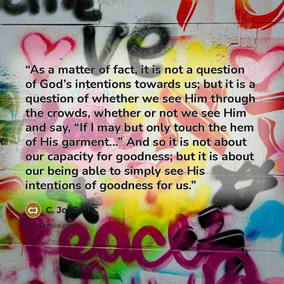 “As a matter of fact, it is not a question of God’s intentions towards us; but it is a question of whether we see Him through the crowds, whether or not we see Him and say, “If I may but only touch the hem of His garment...” And so it is not about our capacity for goodness; but it is about our…” quote by C. JoyBell C