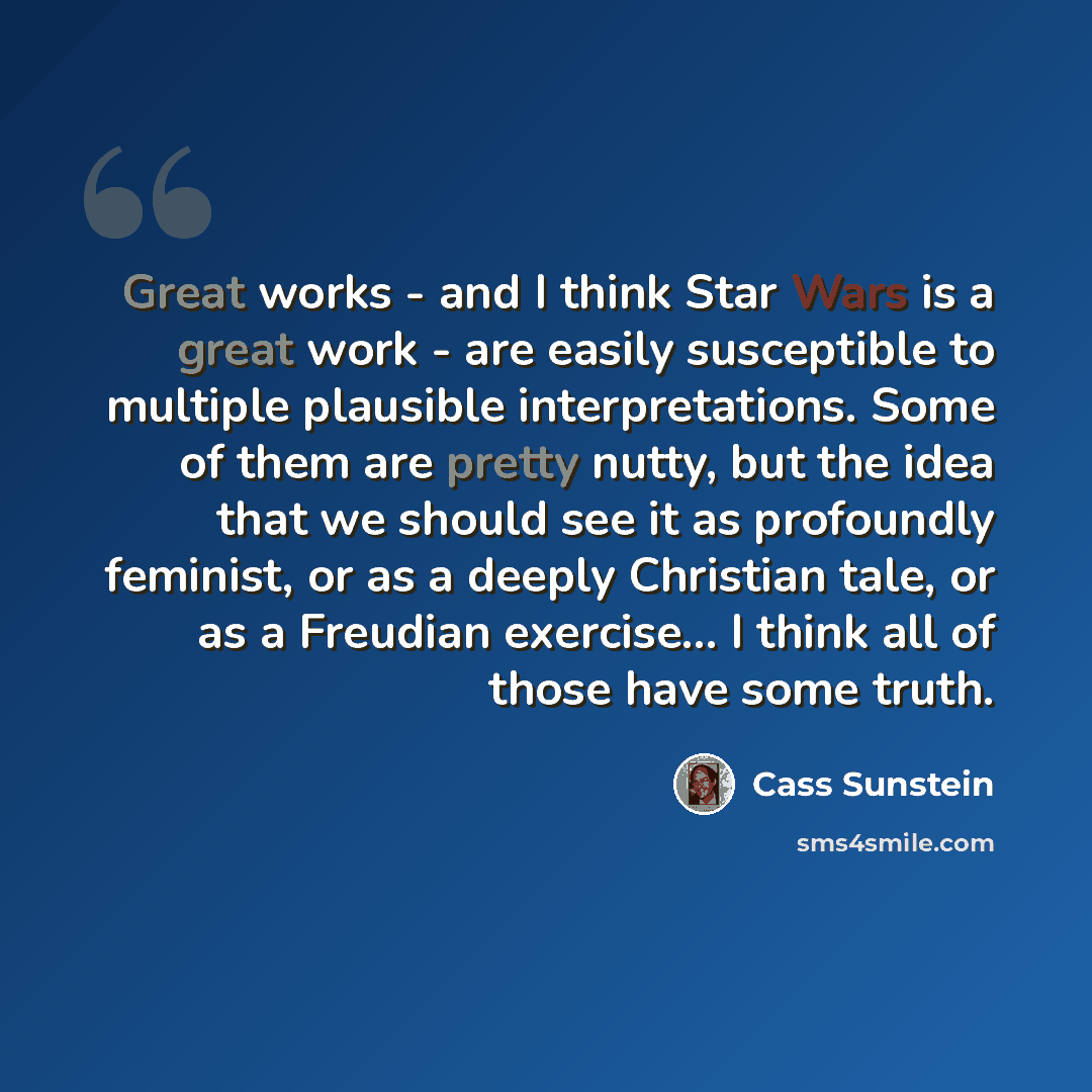 “Great works - and I think Star Wars is a great work - are easily susceptible to multiple plausible interpretations. Some of them are pretty nutty, but the idea that we should see it as profoundly feminist, or as a deeply Christian tale, or as a Freudian exercise... I think all of those have some…” quote by Cass Sunstein