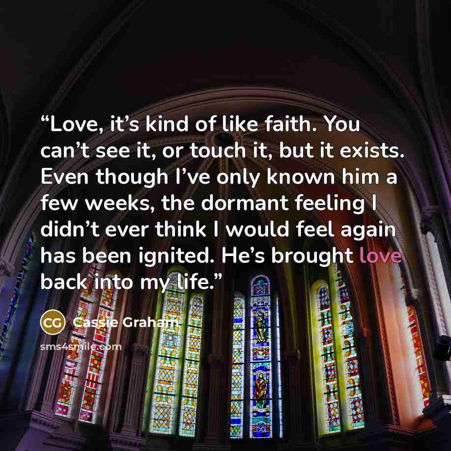 “Love, it’s kind of like faith. You can’t see it, or touch it, but it exists. Even though I’ve only known him a few weeks, the dormant feeling I didn’t ever think I would feel again has been ignited. He’s brought love back into my life.” quote by Cassie Graham