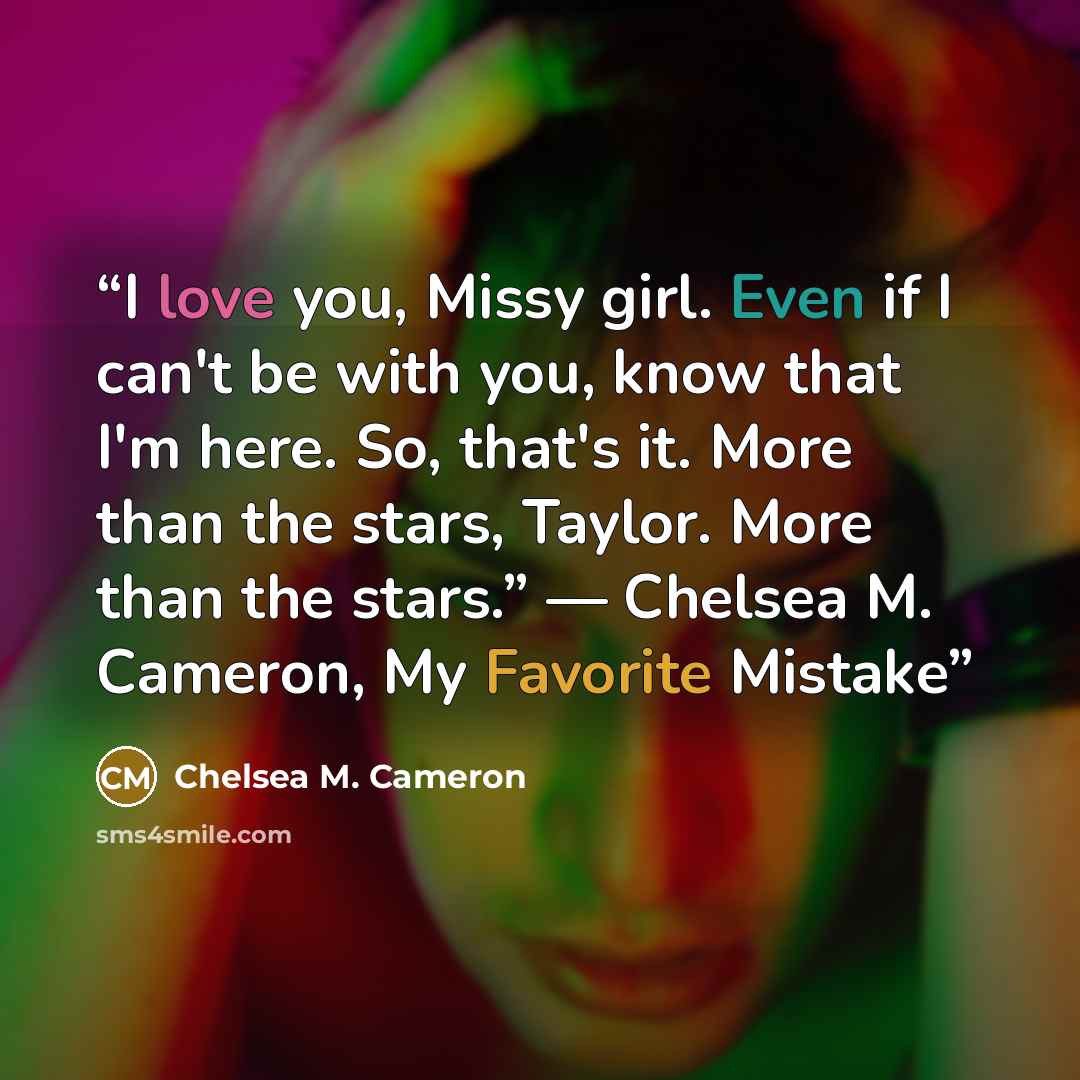 “I love you, Missy girl. Even if I can't be with you, know that I'm here. So, that's it. More than the stars, Taylor. More than the stars.” ― Chelsea M. Cameron, My Favorite Mistake” quote by Chelsea M. Cameron