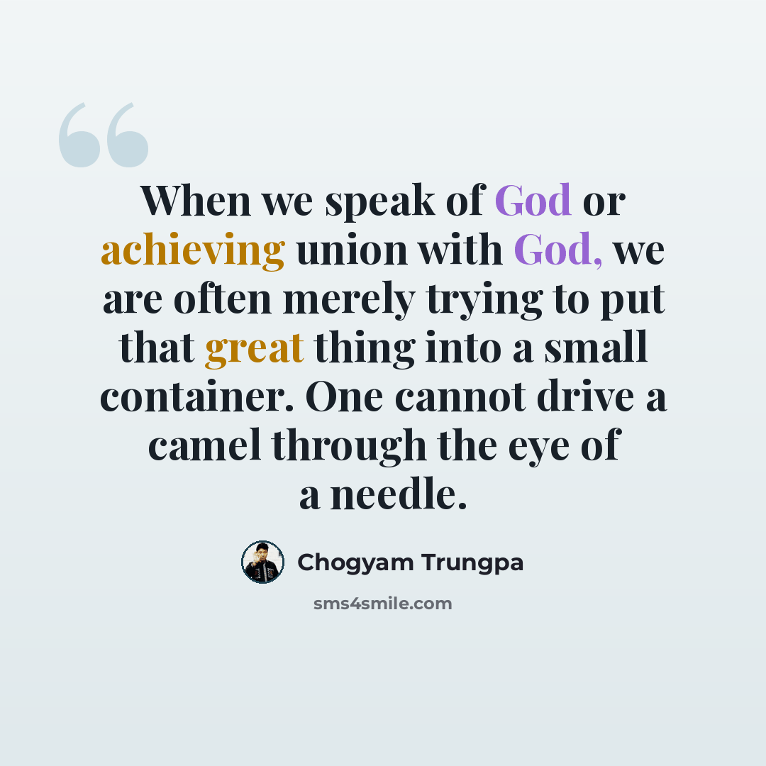 “When we speak of God or achieving union with God, we are often merely trying to put that great thing into a small container. One cannot drive a camel through the eye of a needle.” quote by Chogyam Trungpa