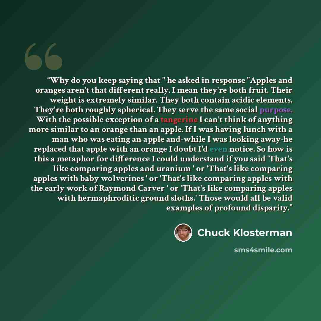 “Why do you keep saying that " he asked in response "Apples and oranges aren't that different really. I mean they're both fruit. Their weight is extremely similar. They both contain acidic elements. They're both roughly spherical. They serve the same social purpose. With the possible exception of a…” quote by Chuck Klosterman