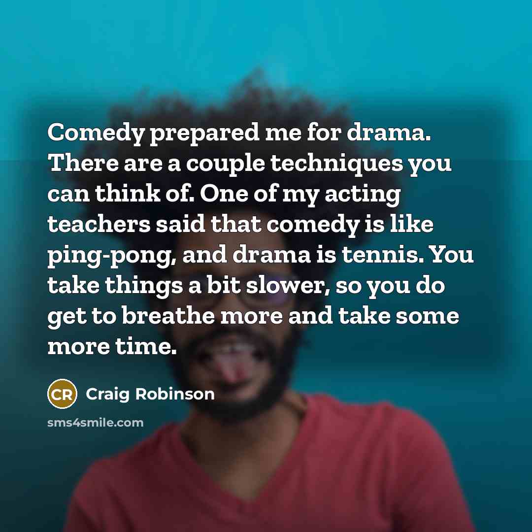 “Comedy prepared me for drama. There are a couple techniques you can think of. One of my acting teachers said that comedy is like ping-pong, and drama is tennis. You take things a bit slower, so you do get to breathe more and take some more time.” quote by Craig Robinson