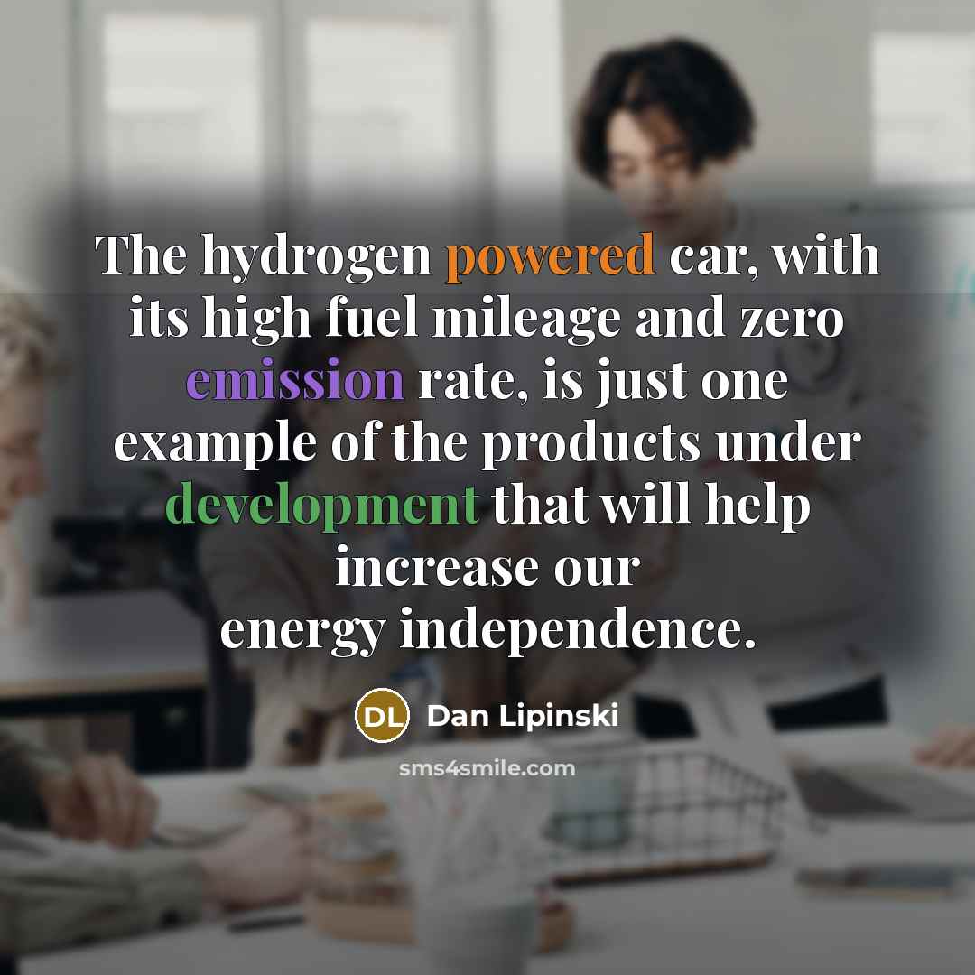 “The hydrogen powered car, with its high fuel mileage and zero emission rate, is just one example of the products under development that will help increase our energy independence.” quote by Dan Lipinski